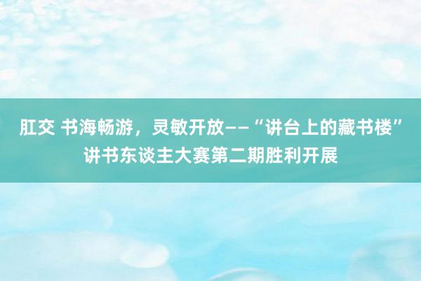 肛交 书海畅游，灵敏开放——“讲台上的藏书楼”讲书东谈主大赛第二期胜利开展