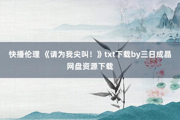 快播伦理 《请为我尖叫！》txt下载by三日成晶网盘资源下载