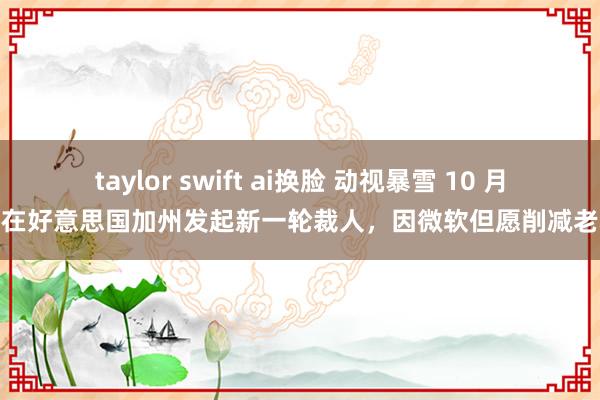 taylor swift ai换脸 动视暴雪 10 月将在好意思国加州发起新一轮裁人，因微软但愿削减老本