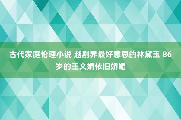 古代家庭伦理小说 越剧界最好意思的林黛玉 86岁的王文娟依旧娇媚