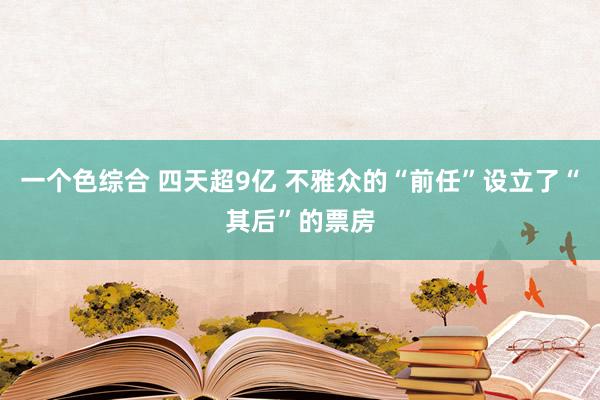 一个色综合 四天超9亿 不雅众的“前任”设立了“其后”的票房