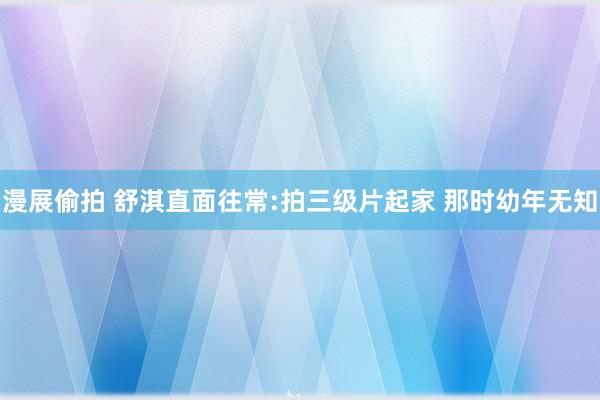 漫展偷拍 舒淇直面往常:拍三级片起家 那时幼年无知