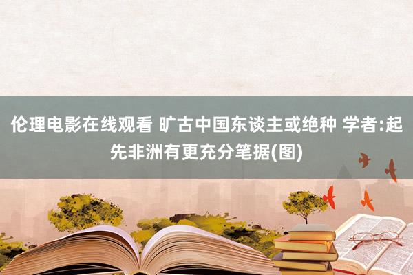 伦理电影在线观看 旷古中国东谈主或绝种 学者:起先非洲有更充分笔据(图)