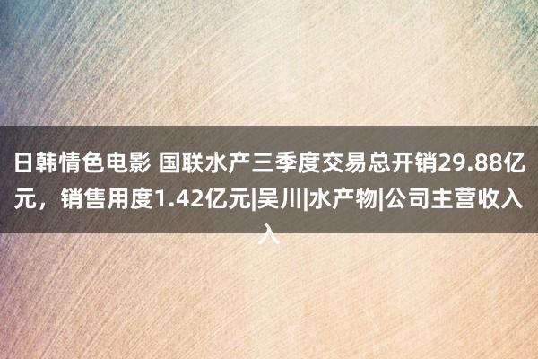 日韩情色电影 国联水产三季度交易总开销29.88亿元，销售用度1.42亿元|吴川|水产物|公司主营收入