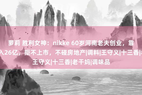 萝莉 胜利女神：nikke 60岁河南老夫创业，靠8分钱利润年入26亿，拒不上市，不碰房地产|调料|王守义|十三香|老干妈|调味品