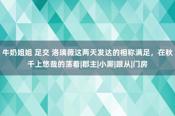 牛奶姐姐 足交 洛璃薇这两天发达的相称满足，在秋千上悠哉的荡着|郡主|小厮|跟从|门房