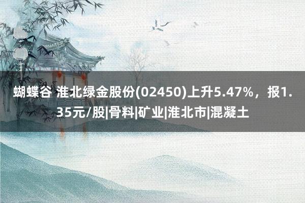 蝴蝶谷 淮北绿金股份(02450)上升5.47%，报1.35元/股|骨料|矿业|淮北市|混凝土