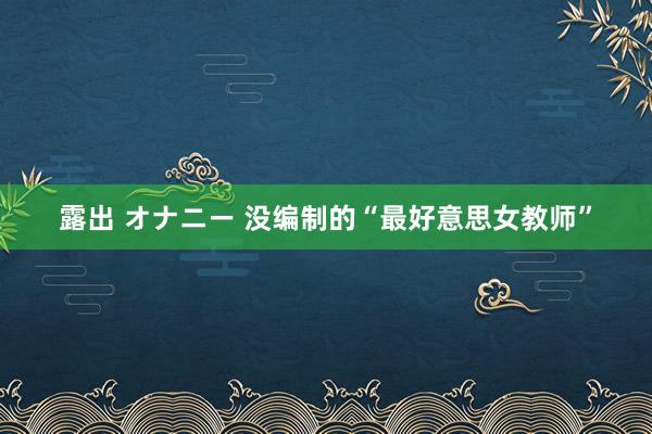 露出 オナニー 没编制的“最好意思女教师”