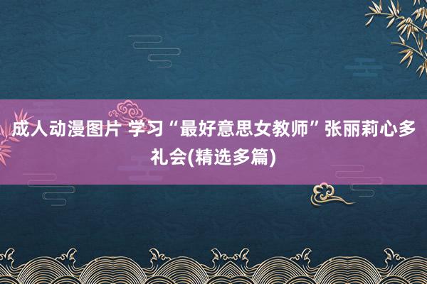 成人动漫图片 学习“最好意思女教师”张丽莉心多礼会(精选多篇)