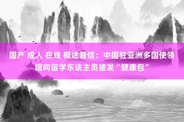 国产 成人 在线 概述音信：中国驻亚洲多国使领馆向留学东谈主员披发“健康包”