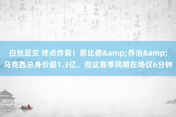 白丝足交 终点炸裂！恩比德&乔治&马克西总身价超1.3亿，但这赛季同期在场仅6分钟