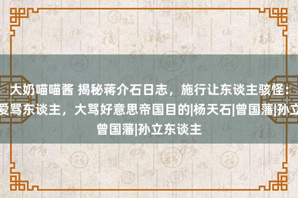 大奶喵喵酱 揭秘蒋介石日志，施行让东谈主骇怪：好色、爱骂东谈主，大骂好意思帝国目的|杨天石|曾国藩|孙立东谈主