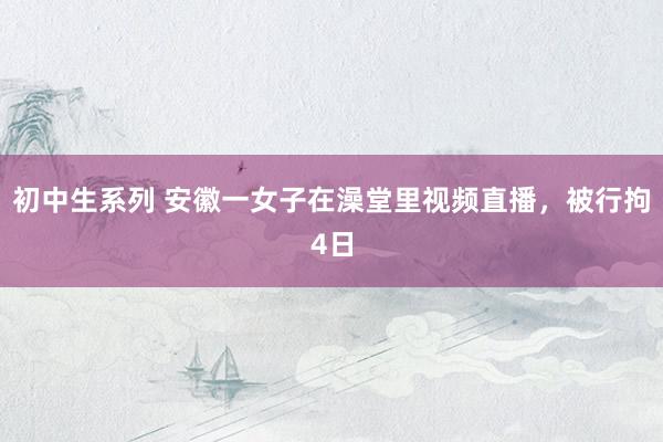 初中生系列 安徽一女子在澡堂里视频直播，被行拘4日