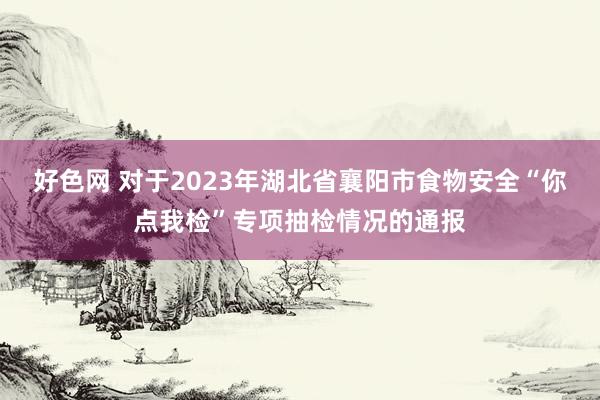 好色网 对于2023年湖北省襄阳市食物安全“你点我检”专项抽检情况的通报