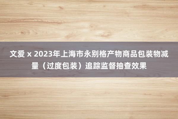 文爱 x 2023年上海市永别格产物商品包装物减量（过度包装）追踪监督抽查效果