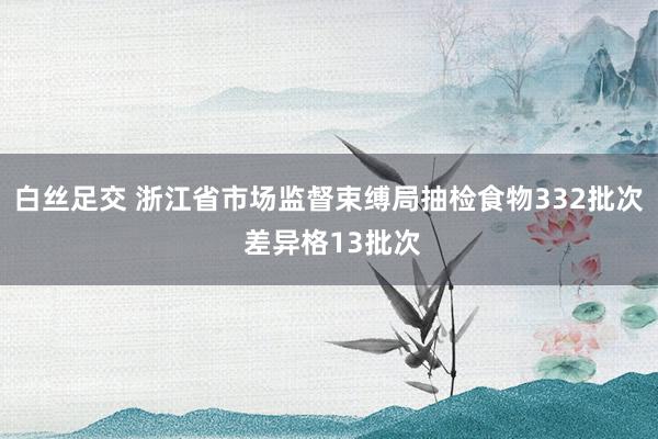 白丝足交 浙江省市场监督束缚局抽检食物332批次 差异格13批次