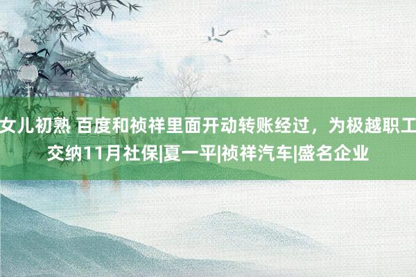 女儿初熟 百度和祯祥里面开动转账经过，为极越职工交纳11月社保|夏一平|祯祥汽车|盛名企业