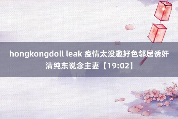 hongkongdoll leak 疫情太没趣好色邻居诱奸清纯东说念主妻【19:02】